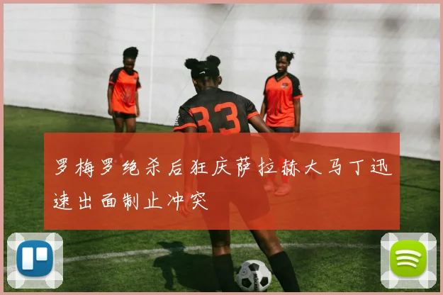 罗梅罗绝杀后狂庆萨拉赫大马丁迅速出面制止冲突