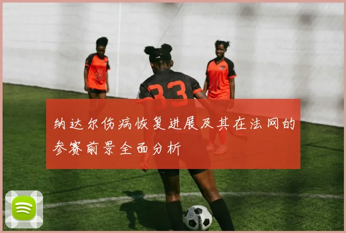纳达尔伤病恢复进展及其在法网的参赛前景全面分析