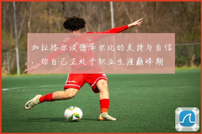 加拉格尔谈德泽尔比的支持与自信，称自己正处于职业生涯巅峰期