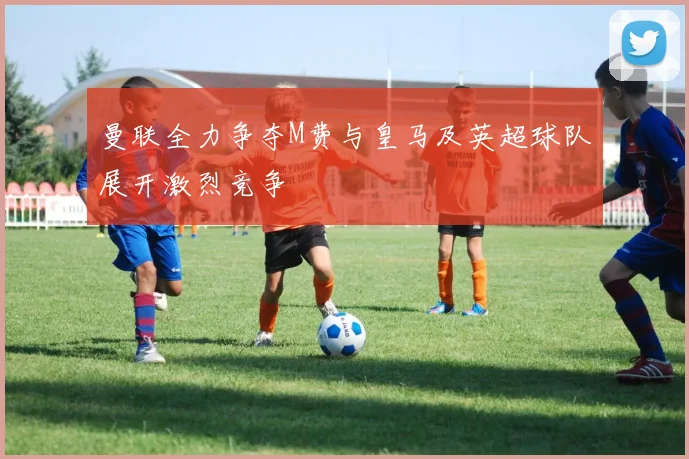 曼联全力争夺M费与皇马及英超球队展开激烈竞争